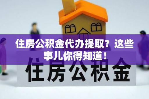 周宁住房公积金代办提取？这些事儿你得知道！