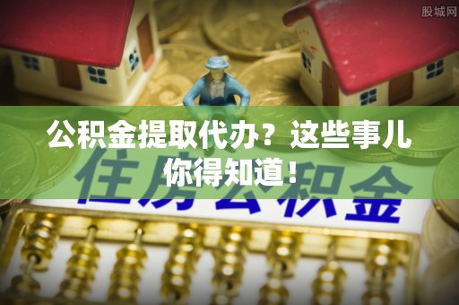 周宁公积金提取代办？这些事儿你得知道！