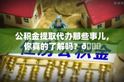 周宁公积金提取代办那些事儿，你真的了解吗？😎
