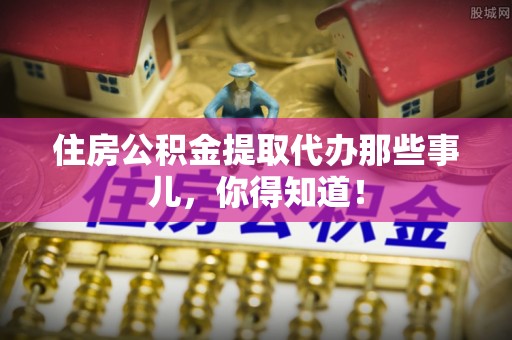 周宁住房公积金提取代办那些事儿，你得知道！