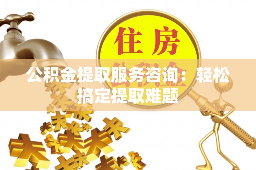 周宁公积金提取服务咨询：轻松搞定提取难题