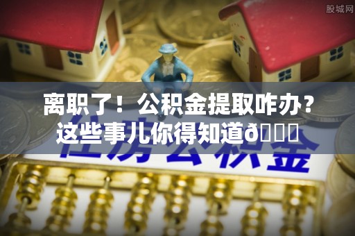 周宁离职了！公积金提取咋办？这些事儿你得知道😎