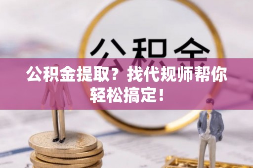 周宁公积金提取？找代规师帮你轻松搞定！