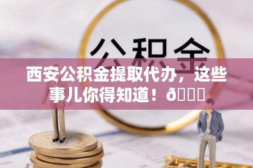周宁西安公积金提取代办，这些事儿你得知道！😎
