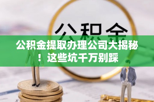 周宁公积金提取办理公司大揭秘！这些坑千万别踩