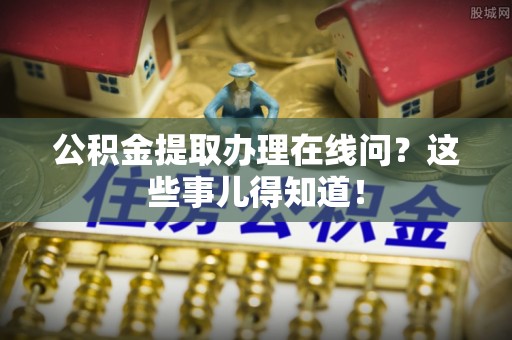 周宁公积金提取办理在线问？这些事儿得知道！